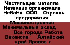 Чистильщик металла › Название организации ­ НеВаНи, ООО › Отрасль предприятия ­ Машиностроение › Минимальный оклад ­ 50 000 - Все города Работа » Вакансии   . Алтайский край,Яровое г.